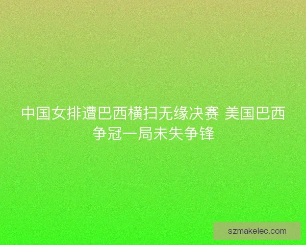 中国女排遭巴西横扫无缘决赛 美国巴西争冠一局未失争锋